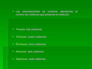  Los monosacáridos se nombran atendiendo al
  número de carbonos que presenta la molécula:




 Triosas: tres carbonos

 Tetrosas: cuatro carbonos

 Pentosas: cinco carbonos

 Hexosas: seis carbonos

 Heptosas: siete carbonos
 