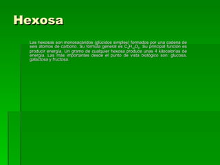 Hexosa
 Las hexosas son monosacáridos (glúcidos simples) formados por una cadena de
 seis átomos de carbono. Su fórmula general es C6H12O6. Su principal función es
 producir energía. Un gramo de cualquier hexosa produce unas 4 kilocalorías de
 energía. Las más importantes desde el punto de vista biológico son: glucosa,
 galactosa y fructosa.
 