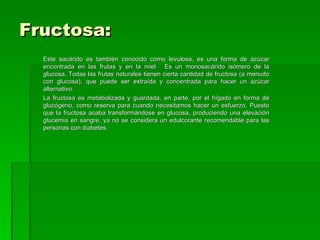 Fructosa:
  Este sacárido es también conocido como levulosa, es una forma de azúcar
  encontrada en las frutas y en la miel. Es un monosacárido isómero de la
  glucosa. Todas las frutas naturales tienen cierta cantidad de fructosa (a menudo
  con glucosa), que puede ser extraída y concentrada para hacer un azúcar
  alternativo.
  La fructosa es metabolizada y guardada, en parte, por el hígado en forma de
  glucógeno, como reserva para cuando necesitamos hacer un esfuerzo. Puesto
  que la fructosa acaba transformándose en glucosa, produciendo una elevación
  glucemia en sangre, ya no se considera un edulcorante recomendable para las
  personas con diabetes.
 