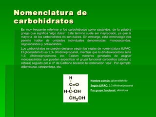 Nomenclatur a de
carbohidr atos
 Es muy frecuente referirse a los carbohidratos como sacáridos, de la palabra
 griega que significa “algo dulce”. Este termino suele ser inapropiado, ya que la
 mayoría de los carbohidratos no son dulces. Sin embargo, esta terminología nos
 permite hablar de unidades individuales denominadas: monosacáridos,
 oligosacáridos y polisacáridos.
 Los carbohidratos se pueden designar según las reglas de nomenclatura IUPAC.
 El gliceraldehído es 2,3- dihidroxipropanal, mientras que la dihidroxiacetona seria
 1,3- dihidroxipropanona, etc. Existen maneras generales de asignar
 monosacáridos que pueden especificar el grupo funcional carbonilico (aldosa o
 cetosa) seguido por el nº de Carbono llevando la terminación “osa”. Por ejemplo:
 aldohexosa, cetopentosa, etc.



                                                     Nombre común: gliceraldehído
                                                     Según IUPAC: 2,3 dihidroxipropanal
                                                     Por grupo funcional: aldotriosa
 