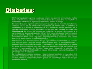 Diabetes:
  El 7% de la población argentina padece esta enfermedad, conocida como diabetes mellitus.
  Este trastorno puede adoptar varias formas, todas las cuales dan por resultado un
  metabolismo defectuoso de la glucosa, nuestra fuente primaria de energía.
  Normalmente cuando ingerimos alimentos nuestro cuerpo activa la liberación de la hormona
  endocrina insulina de las células beta del páncreas. La insulina facilita la entrada y el
  metabolismo de la glucosa en nuestras células. Si la insulina esta ausente o funciona mal, la
  glucosa que circula en la sangre aumenta su concentración. Esta condición se conoce como
  hiperglucemia. los riñones se encargan de reabsorber la glucosa, sin embargo, si la
  concentración de glucosa sobrepasa los 180mg/100ml, puede detectarse en la orina mediante
  pruebas sencillas. Entre las consecuencias de la diabetes están la aterosclerosis
  (estrechamiento de los vasos sanguíneos), ceguera (retinopatía), insuficiencia renal y coma,
  todo lo cual podría conducir a una muerte prematura.
  El tratamiento de la diabetes depende del tipo y gravedad de la enfermedad. Los pacientes
  que producen poca o ninguna insulina, tienen diabetes tipo I o insulinodependientes, y
  requieren inyecciones diarias de insulina. La diabetes tipo II o no dependiente de la insulina,
  en la cual se produce insulina pero esta no es eficaz se puede controlar por medio de dieta,
  ejercicio y administración de fármacos orales como tolbutamida o glipizida. Estos
  medicamentos favorecen la liberación de insulina del páncreas y aumentan la utilización de
  glucosa por parte de las células.
  La investigación en busca de las causas y tratamientos de la diabetes es muy activa. En la
  actualidad esta bastante claro que la causa de la diabetes del tipo I es una infección viral y la
  del tipo II tiene un componente genético grande. La biotecnología produce insulina para
  millones de personas
 