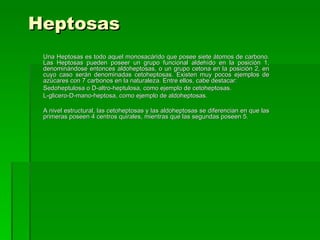 Heptosas
 Una Heptosas es todo aquel monosacárido que posee siete átomos de carbono.
 Las Heptosas pueden poseer un grupo funcional aldehído en la posición 1,
 denominándose entonces aldoheptosas, o un grupo cetona en la posición 2, en
 cuyo caso serán denominadas cetoheptosas. Existen muy pocos ejemplos de
 azúcares con 7 carbonos en la naturaleza. Entre ellos, cabe destacar:
 Sedoheptulosa o D-altro-heptulosa, como ejemplo de cetoheptosas.
 L-glicero-D-mano-heptosa, como ejemplo de aldoheptosas.

 A nivel estructural, las cetoheptosas y las aldoheptosas se diferencian en que las
 primeras poseen 4 centros quirales, mientras que las segundas poseen 5.
 