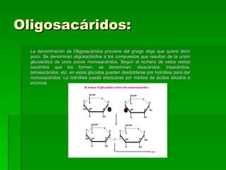 Oligosacáridos:
  La denominación de Oligosacáridos proviene del griego oligo que quiere decir
  poco. Se denominan oligosacáridos a los compuestos que resultan de la unión
  glucosídica de unos pocos monosacáridos. Según el número de estos restos
  sacáridos que los formen, se denominan: disacáridos, trisacáridos,
  tetrasacáridos, etc. en estos glúcidos pueden desdoblarse por hidrólisis para dar
  monosacáridos. La hidrólisis puede efectuarse por medios de ácidos diluidos o
  enzimas
 