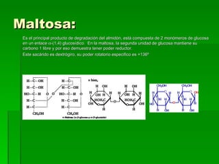 Maltosa:
 Es el principal producto de degradación del almidón, está compuesta de 2 monómeros de glucosa
 en un enlace α-(1,4) glucosídico. En la maltosa, la segunda unidad de glucosa mantiene su
 carbono 1 libre y por eso demuestra tener poder reductor.
 Este sacárido es dextrógiro, su poder rotatorio especifico es +136º
 