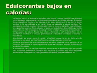 Edulcorantes bajos en
calorías:
  La glucosa que no se sintetiza de inmediato para obtener energía metabólica se almacena
  como glucógeno o se convierten en lípidos para depositarse en el tejido adiposo. Se pueden
  formar deposito de lípidos en las paredes de los vasos sanguíneos, lo que con el tiempo
  conduce a la aterosclerosis y un mayor riesgo de apoplejía o ataque cardiaco. Por
  consiguiente, muchas personas han intentado limitar su consumo de lípidos y carbohidratos,
  en especial de sacarosa. Para satisfacer el gusto por las golosinas desarrollados por dietas
  azucaradas, se están investigando diversos productos sintéticos y naturales, como sustitutos o
  enriquecedores del azúcar. Puesto que estos edulcorantes no son carbohidratos o no se
  absorben en absoluto en el conducto gastrointestinal, se describen como bajos en calorías, o
  no nutritivos.
  Los alcoholes de azúcar, como el manitol y el sorbitol, aunque no son tan dulce como la
  sacarosa, se han usado por muchos años como sustituyentes bajos en calorías.
  El uso de la sacarina, que es aproximadamente 300 veces mas dulce que la sacarosa, se ha
  puesto en duda porque se ha demostrado que favorece el cáncer en animales de laboratorios
  en ciertas condiciones.
  A principios de 1983, en Estados Unidos se aprobó el uso de espartame como edulcorante
  bajo en calorías, alrededor de 200 veces mas dulce que la sacarosa. Hoy en día es posible
  encontrar este sustituyente en cafés gastronómicos, bebidas gaseosas dietéticas, etc.
 