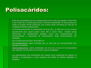 Polisacáridos:
  Entre las propiedades de los monosacáridos se ha visto que pueden unirse entre
  si por medio de un enlace glucosídico, formando disacáridos. Si este proceso se
  repite se pueden formar polímeros, que cuando están formados por mas de 10
  unidades se llaman polisacáridos.
  La formula general de un polisacárido es (C6H10O5)n. el valor de n no se conoce
  exactamente pero puede oscilar entre 300 y varios miles. Existen tantas
  estructuras de polisacáridos posibles como hay combinaciones de
  monosacáridos y posiciones de enlazamiento. Esas combinaciones son
  ilimitadas .
  Por su estructura química, se dividen en:
  Homopolisacaridos: están formados por un solo tipo de monosacáridos (por
  ejemplo el almidón).
  Heteropolisacaridos: están constituidos por mas de un tipo de monosacáridos
  (por ejemplo, las pectinas de los frutos y gomas vegetales.

  Los polisacáridos más importantes son usados como sustancias de reserva: el
  almidón y el glucógeno, y como sustancia de sostén en células vegetales: la
  celulosa.
 