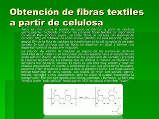 Obtención de fibras textiles
a partir de celulosa
  Tanto el rayón como el acetato de rayón se fabrican a partir de celulosa
  químicamente modificada y fueron las primeras fibras textiles de importancia
  comercial. Para producir rayón , se tratan fibras de celulosa con disulfuro de
  carbono( CS2) en hidróxido de sodio acuoso (NaOH). En esta reacción, algunos
  grupos OH- de la fibra de celulosa se transforman en la sal de sodio de un éster
  xantato, lo cual provoca que las fibras se disuelvan en álcali y formen una
  dispersión coloidal viscosa.(ver reacción).
  La solución de xantato de celulosa se separa de las sustancias alcalinas
  insolubles de la madera y se hace pasar por una tejedora hacia un recipiente con
  ácido sulfúrico diluido, donde se hidrolizan los grupos este del xantato y precipita
  la celulosa regenerada. La celulosa que se obtiene a manera de filamento se
  denomina hilo de rayón viscoso. El rayón es una fibra muy versátil y tiene las
  mismas propiedades en cuanto a comodidad de uso que otras fibras naturales,
  pudiendo imitar el tacto de la seda, la lana, el algodón o el lino. Las fibras pueden
  teñirse fácilmente de otros colores. Los tejidos de rayón son suaves, ligeros,
  frescos, cómodos y muy absorbentes, pero no aíslan el cuerpo, permitiendo la
  transpiración. Por ello son ideales para climas calurosos y húmedos. La fibra era
  vendida como "seda artificial" hasta que en 1924 se adoptó el nombre "rayón",
 