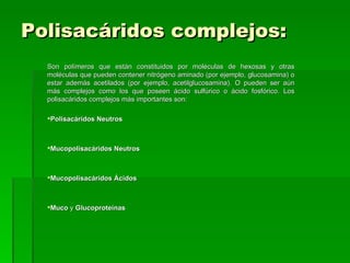 Polisacáridos complejos:
  Son polímeros que están constituidos por moléculas de hexosas y otras
  moléculas que pueden contener nitrógeno aminado (por ejemplo, glucosamina) o
  estar además acetilados (por ejemplo, acetilglucosamina). O pueden ser aún
  más complejos como los que poseen ácido sulfúrico o ácido fosfórico. Los
  polisacáridos complejos más importantes son:

  Polisacáridos Neutros



  Mucopolisacáridos Neutros



  Mucopolisacáridos Ácidos



  Muco y Glucoproteínas
 