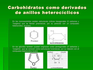 Carbohidratos como derivados
  de anillos heterocíclicos
 En los monosacáridos existen estructuras cíclicas hexagonales (5 carbonos y
 1oxigeno) que se llaman piranósicas, por su parecido con un compuesto
 heterocíclico, el pirano




 En los glúcidos también pueden originarse ciclos pentagonales (4 carbonos y
 1oxigeno) que se conocen como estructuras furanosicas, por su relación con el
 compuesto heterocíclico furano.
 
