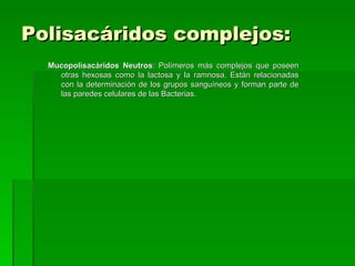 Polisacáridos complejos:
  Mucopolisacáridos Neutros: Polímeros más complejos que poseen
    otras hexosas como la lactosa y la ramnosa. Están relacionadas
    con la determinación de los grupos sanguíneos y forman parte de
    las paredes celulares de las Bacterias.
 