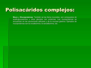 Polisacáridos complejos:
  Muco y Glucoproteínas: También se las llama mucoides, son compuestos de
  acetil-glucosamina y otros glúcidos con proteínas. Las mucoproteínas se
  encuentran en las secreciones sálivares y de la mucosa gástrica. Ejemplos de
  mucoproteínas son la ovoalbúmina, la seroalbúmina, etc.
 