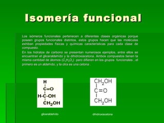 Isomería funcional
Los isómeros funcionales pertenecen a diferentes clases orgánicas porque
poseen grupos funcionales distintos, estos grupos hacen que las moléculas
exhiban propiedades físicas y químicas características para cada clase de
compuesto.
En los hidratos de carbono se presentan numerosos ejemplos, entre ellos se
encuentran el gliceraldehído y la dihidroxiacetona. Ambos compuestos tienen la
misma cantidad de átomos (C3H6O3) pero difieren en los grupos funcionales , el
primero es un aldehído, y la otra es una cetona .




            gliceraldehído                     dihidroxiacetona
 