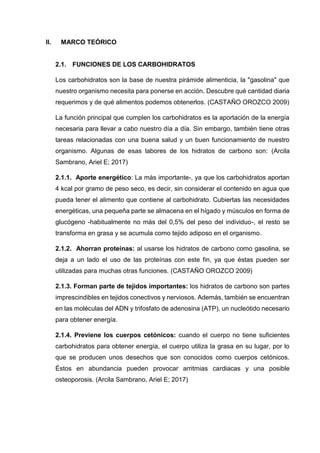 II. MARCO TEÓRICO
2.1. FUNCIONES DE LOS CARBOHIDRATOS
Los carbohidratos son la base de nuestra pirámide alimenticia, la "gasolina" que
nuestro organismo necesita para ponerse en acción. Descubre qué cantidad diaria
requerimos y de qué alimentos podemos obtenerlos. (CASTAÑO OROZCO 2009)
La función principal que cumplen los carbohidratos es la aportación de la energía
necesaria para llevar a cabo nuestro día a día. Sin embargo, también tiene otras
tareas relacionadas con una buena salud y un buen funcionamiento de nuestro
organismo. Algunas de esas labores de los hidratos de carbono son: (Arcila
Sambrano, Ariel E; 2017)
2.1.1. Aporte energético: La más importante-, ya que los carbohidratos aportan
4 kcal por gramo de peso seco, es decir, sin considerar el contenido en agua que
pueda tener el alimento que contiene al carbohidrato. Cubiertas las necesidades
energéticas, una pequeña parte se almacena en el hígado y músculos en forma de
glucógeno -habitualmente no más del 0,5% del peso del individuo-, el resto se
transforma en grasa y se acumula como tejido adiposo en el organismo.
2.1.2. Ahorran proteínas: al usarse los hidratos de carbono como gasolina, se
deja a un lado el uso de las proteínas con este fin, ya que éstas pueden ser
utilizadas para muchas otras funciones. (CASTAÑO OROZCO 2009)
2.1.3. Forman parte de tejidos importantes: los hidratos de carbono son partes
imprescindibles en tejidos conectivos y nerviosos. Además, también se encuentran
en las moléculas del ADN y trifosfato de adenosina (ATP), un nucleótido necesario
para obtener energía.
2.1.4. Previene los cuerpos cetónicos: cuando el cuerpo no tiene suficientes
carbohidratos para obtener energía, el cuerpo utiliza la grasa en su lugar, por lo
que se producen unos desechos que son conocidos como cuerpos cetónicos.
Éstos en abundancia pueden provocar arritmias cardiacas y una posible
osteoporosis. (Arcila Sambrano, Ariel E; 2017)
 