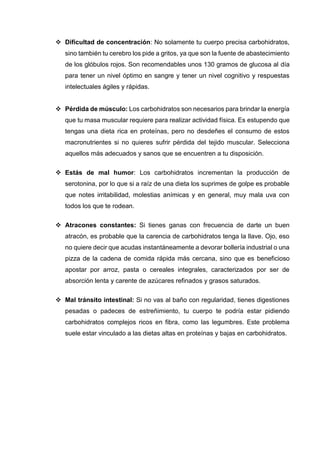  Dificultad de concentración: No solamente tu cuerpo precisa carbohidratos,
sino también tu cerebro los pide a gritos, ya que son la fuente de abastecimiento
de los glóbulos rojos. Son recomendables unos 130 gramos de glucosa al día
para tener un nivel óptimo en sangre y tener un nivel cognitivo y respuestas
intelectuales ágiles y rápidas.
 Pérdida de músculo: Los carbohidratos son necesarios para brindar la energía
que tu masa muscular requiere para realizar actividad física. Es estupendo que
tengas una dieta rica en proteínas, pero no desdeñes el consumo de estos
macronutrientes si no quieres sufrir pérdida del tejido muscular. Selecciona
aquellos más adecuados y sanos que se encuentren a tu disposición.
 Estás de mal humor: Los carbohidratos incrementan la producción de
serotonina, por lo que si a raíz de una dieta los suprimes de golpe es probable
que notes irritabilidad, molestias anímicas y en general, muy mala uva con
todos los que te rodean.
 Atracones constantes: Si tienes ganas con frecuencia de darte un buen
atracón, es probable que la carencia de carbohidratos tenga la llave. Ojo, eso
no quiere decir que acudas instantáneamente a devorar bollería industrial o una
pizza de la cadena de comida rápida más cercana, sino que es beneficioso
apostar por arroz, pasta o cereales integrales, caracterizados por ser de
absorción lenta y carente de azúcares refinados y grasos saturados.
 Mal tránsito intestinal: Si no vas al baño con regularidad, tienes digestiones
pesadas o padeces de estreñimiento, tu cuerpo te podría estar pidiendo
carbohidratos complejos ricos en fibra, como las legumbres. Este problema
suele estar vinculado a las dietas altas en proteínas y bajas en carbohidratos.
 