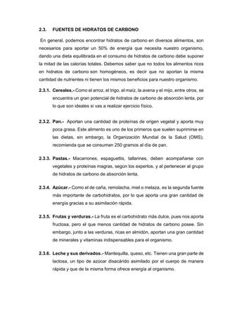 2.3. FUENTES DE HIDRATOS DE CARBONO
En general, podemos encontrar hidratos de carbono en diversos alimentos, son
necesarios para aportar un 50% de energía que necesita nuestro organismo,
dando una dieta equilibrada en el consumo de hidratos de carbono debe suponer
la mitad de las calorías totales. Debemos saber que no todos los alimentos ricos
en hidratos de carbono son homogéneos, es decir que no aportan la misma
cantidad de nutrientes ni tienen los mismos beneficios para nuestro organismo.
2.3.1. Cereales.- Como el arroz, el trigo, el maíz, la avena y el mijo, entre otros, se
encuentra un gran potencial de hidratos de carbono de absorción lenta, por
lo que son ideales si vas a realizar ejercicio físico.
2.3.2. Pan.- Aportan una cantidad de proteínas de origen vegetal y aporta muy
poca grasa. Este alimento es uno de los primeros que suelen suprimirse en
las dietas, sin embargo, la Organización Mundial de la Salud (OMS),
recomienda que se consuman 250 gramos al día de pan.
2.3.3. Pastas.- Macarrones, espaguettis, tallarines, deben acompañarse con
vegetales y proteínas magras, según los expertos, y al pertenecer al grupo
de hidratos de carbono de absorción lenta.
2.3.4. Azúcar.- Como el de caña, remolacha, miel o melaza, es la segunda fuente
más importante de carbohidratos, por lo que aporta una gran cantidad de
energía gracias a su asimilación rápida.
2.3.5. Frutas y verduras.- La fruta es el carbohidrato más dulce, pues nos aporta
fructosa, pero el que menos cantidad de hidratos de carbono posee. Sin
embargo, junto a las verduras, ricas en almidón, aportan una gran cantidad
de minerales y vitaminas indispensables para el organismo.
2.3.6. Leche y sus derivados.- Mantequilla, queso, etc. Tienen una gran parte de
lactosa, un tipo de azúcar disacárido asimilado por el cuerpo de manera
rápida y que de la misma forma ofrece energía al organismo.
 
