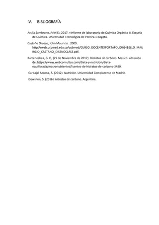 IV. BIBLIOGRAFÍA
Arcila Sambrano, Ariel E;. 2017. «Informe de laboratorio de Química Orgánica II. Escuela
de Química. Universidad Tecnológica de Pereira.» Bogota.
Castaño Orozco, John Mauricio . 2009.
http://web.usbmed.edu.co/usbmed/CURSO_DOCENTE/PORTAFOLIO/G4BELLO_MAU
RICIO_CASTANO_DISENOCLASE.pdf.
Barrenechea, G. Q. (29 de Noviembre de 2017). Hidratos de carbono. Mexíco: obtenido
de .https://www.webconsultas.com/dieta-y-nutricion/dieta-
equilibrada/macronutrientes/fuentes-de-hidratos-de-carbono-3480.
Carbajal Azcona, Á. (2012). Nutrición. Universidad Complutense de Madrid.
Dowshen, S. (2016). hidratos de carbono. Argentina.
 