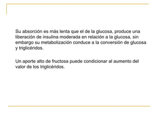 Su absorción es más lenta que el de la glucosa, produce una liberación de insulina moderada en relación a la glucosa, sin embargo su metabolización conduce a la conversión de glucosa y triglicéridos. Un aporte alto de fructosa puede condicionar al aumento del valor de los triglicéridos. 