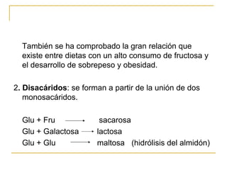 También se ha comprobado la gran relación que existe entre dietas con un alto consumo de fructosa y el desarrollo de sobrepeso y obesidad. 2 . Disacáridos : se forman a partir de la unión de dos monosacáridos.  Glu + Fru  sacarosa Glu + Galactosa   lactosa Glu + Glu   maltosa   (hidrólisis del almidón) 
