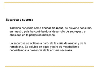 Sacarosa o sucrosa También conocida como  azúcar de mesa , su elevado consumo en nuestro país ha contribuido al desarrollo de sobrepeso y obesidad en la población mexicana. La sacarosa se obtiene a partir de la caña de azúcar y de la remolacha. Es soluble en agua y para su metabolismo necesitamos la presencia de la enzima sacarasa. 