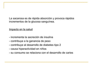 La sacarosa es de rápida absorción y provoca rápidos incrementos de la glucosa sanguínea. Impacto en la salud - incrementa la secreción de insulina - contribuye a la ganancia de peso - contribuye al desarrollo de diabetes tipo 2 - causa hiperactividad en niños - su consumo se relaciona con el desarrollo de caries 