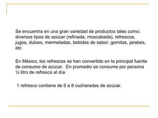 Se encuentra en una gran variedad de productos tales como: diversos tipos de azúcar (refinada, moscabada), refrescos, jugos, dulces, mermeladas, bebidas de sabor, gomitas, jarabes, etc En México, los refrescos se han convertido en la principal fuente de consumo de azúcar.  En promedio se consume por persona  ½ litro de refresco al día.   1 refresco contiene de 6 a 8 cucharadas de azúcar. 