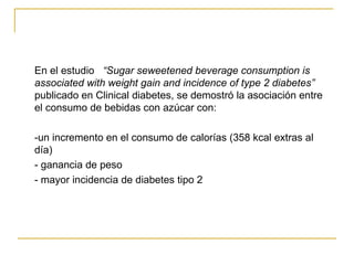 En el estudio  “Sugar seweetened beverage consumption is associated with weight gain and incidence of type 2 diabetes”  publicado en Clinical diabetes, se demostró la asociación entre el consumo de bebidas con azúcar con: -un incremento en el consumo de calorías (358 kcal extras al día) - ganancia de peso - mayor incidencia de diabetes tipo 2 