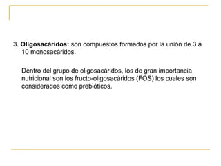3.  Oligosacáridos:  son compuestos formados por la unión de 3 a 10 monosacáridos. Dentro del grupo de oligosacáridos, los de gran importancia nutricional son los fructo-oligosacáridos (FOS) los cuales son considerados como prebióticos. 