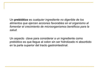 Un  prebiótico  es  cualquier ingrediente no digerible de los alimentos que ejercen acciones favorables en el organismo al fomentar el crecimiento de microorganismos benéficos para la salud. Un aspecto  clave para considerar a un ingrediente como prebiótico es que llegue al colon sin ser hidrolizado ni absorbido en la parte superior del tracto gastrointestinal. 