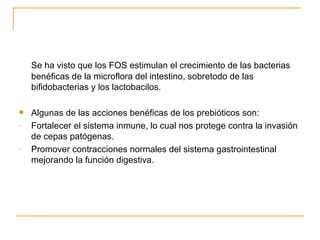 Se ha visto que los FOS estimulan el crecimiento de las bacterias benéficas de la microflora del intestino, sobretodo de las bifidobacterias y los lactobacilos. Algunas de las acciones benéficas de los prebióticos son: Fortalecer el sistema inmune, lo cual nos protege contra la invasión de cepas patógenas. Promover contracciones normales del sistema gastrointestinal mejorando la función digestiva. 