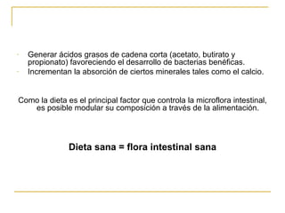 Generar ácidos grasos de cadena corta (acetato, butirato y propionato) favoreciendo el desarrollo de bacterias benéficas. Incrementan la absorción de ciertos minerales tales como el calcio. Como la dieta es el principal factor que controla la microflora intestinal, es posible modular su composición a través de la alimentación. Dieta sana = flora intestinal sana 