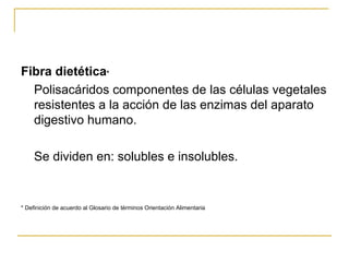 Fibra dietética * Polisacáridos componentes de las células vegetales resistentes a la acción de las enzimas del aparato digestivo humano.  Se dividen en: solubles e insolubles. * Definición de acuerdo al Glosario de términos Orientación Alimentaria 
