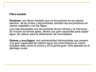 Fibra soluble Pectinas:  son fibras solubles que se encuentran en los tejidos blandos  de las frutas y leguminosas, también las encontramos en ciertos vegetales y en las algas.  Las más estudiadas son las pectinas de los cítricos y la manzana. Su función es formar geles, tienen una gran capacidad para captar agua. Se utilizan para la elaboración de mermeladas. Gomas y mucílagos : son polisacáridos hidrosolubles que poseen una gran capacidad de retener agua, los encontramos en varios cereales tales como la avena y en la goma-guar. Otro ejemplo es el plántago ovata. 
