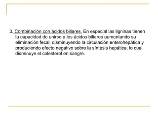 3.  Combinación con ácidos biliares.  En especial las ligninas tienen la capacidad de unirse a los ácidos biliares aumentando su eliminación fecal, disminuyendo la circulación enterohepática y produciendo efecto negativo sobre la síntesis hepática, lo cual disminuye el colesterol en sangre. 