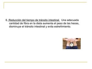 6.  Reducción del tiempo de tránsito intestinal.   Una adecuada cantidad de fibra en la dieta aumenta el peso de las heces, disminuye el tránsito intestinal y evita estreñimiento.  