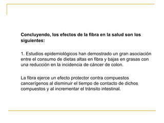 Concluyendo, los efectos de la fibra en la salud son los siguientes: 1. Estudios epidemiológicos han demostrado un gran asociación entre el consumo de dietas altas en fibra y bajas en grasas con una reducción en la incidencia de cáncer de colon.  La fibra ejerce un efecto protector contra compuestos cancerígenos al disminuir el tiempo de contacto de dichos compuestos y al incrementar el tránsito intestinal. 