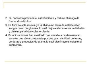 2.  Su consumo previene el estreñimiento y reduce el riesgo de formar divertículos. 3. La fibra soluble disminuye la absorción tanto de colesterol en sangre como de glucosa, lo cual mejora el control de la diabetes y disminuye la hipercolesterolemia. 4. Estudios clínicos han mostrado que una dieta cardiovascular sana es una dieta compuesta por una gran cantidad de frutas, verduras y productos de grano, la cual disminuye el colesterol sanguíneo.  