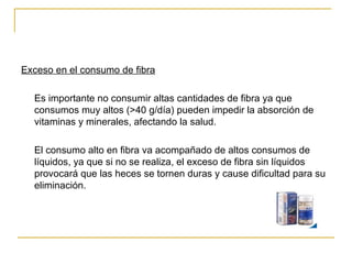 Exceso en el consumo de fibra Es importante no consumir altas cantidades de fibra ya que consumos muy altos (>40 g/día) pueden impedir la absorción de vitaminas y minerales, afectando la salud. El consumo alto en fibra va acompañado de altos consumos de líquidos, ya que si no se realiza, el exceso de fibra sin líquidos provocará que las heces se tornen duras y cause dificultad para su eliminación. 