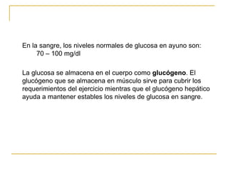 En la sangre, los niveles normales de glucosa en ayuno son: 70 – 100 mg/dl La glucosa se almacena en el cuerpo como  glucógeno . El glucógeno que se almacena en músculo sirve para cubrir los requerimientos del ejercicio mientras que el glucógeno hepático ayuda a mantener estables los niveles de glucosa en sangre. 