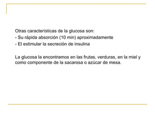 Otras características de la glucosa son:  - Su rápida absorción (10 min) aproximadamente  - El estimular la secreción de insulina La glucosa la encontramos en las frutas, verduras, en la miel y como componente de la sacarosa o azúcar de mesa. 