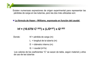 Existen numerosas expresiones de origen experimental para representar las
 pérdidas de carga en las tuberías, pero las dos más utilizadas son:


  La fórmula de Hazen - Williams, expresada en función del caudal:



    hf = (10.679/ C1.852) x (L/D4.87) x Q1.852

Donde:          hf = pérdida de carga (m)
                L = longitud de la tubería (m)
                D = diámetro interno (m)
                Q = caudal (m3/s)
Los valores de los coeficientes “C” se sacan de tabla, según material y años
de uso de las tuberías
 