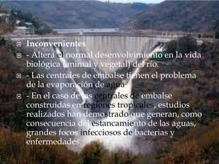 Inconvenientes- Altera el normal desenvolvimiento en la vida biológica (animal y vegetal) del río.- Las centrales de embalse tienen el problema de la evaporación de agua- En el caso de las centrales de embalse construidas en regiones tropicales, estudios realizados han demostrado que generan, como consecuencia del estancamiento de las aguas, grandes focos infecciosos de bacterias y enfermedades. 