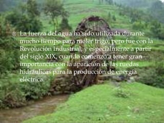 La fuerza del agua ha sido utilizada durante mucho tiempo para moler trigo, pero fue con la Revolución Industrial, y especialmente a partir del siglo XIX, cuando comenzó a tener gran importancia con la aparición de las ruedas hidráulicas para la producción de energía eléctrica.