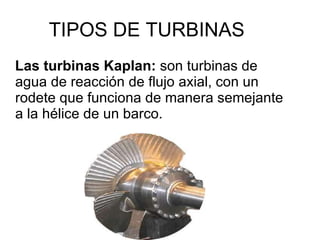 TIPOS DE TURBINAS Las turbinas Kaplan:  son turbinas de agua de reacción de flujo axial, con un rodete que funciona de manera semejante a la hélice de un barco. 