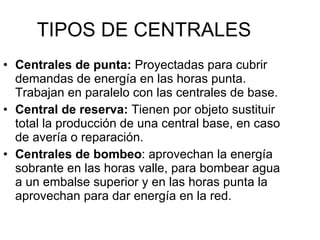 TIPOS DE CENTRALES Centrales de punta:  Proyectadas para cubrir demandas de energía en las horas punta. Trabajan en paralelo con las centrales de base. Central de reserva:  Tienen por objeto sustituir total la producción de una central base, en caso de avería o reparación. Centrales de bombeo : aprovechan la energía sobrante en las horas valle, para bombear agua a un embalse superior y en las horas punta la aprovechan para dar energía en la red. 