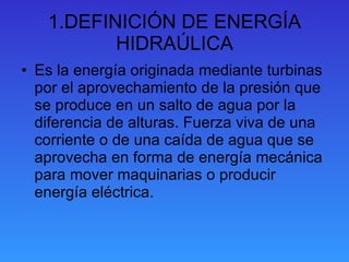 1.DEFINICIÓN DE ENERGÍA HIDRAÚLICA Es la energía originada mediante turbinas por el aprovechamiento de la presión que se produce en un salto de agua por la diferencia de alturas. Fuerza viva de una corriente o de una caída de agua que se aprovecha en forma de energía mecánica para mover maquinarias o producir energía eléctrica. 