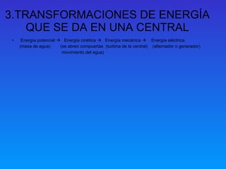 3.TRANSFORMACIONES DE ENERGÍA QUE SE DA EN UNA CENTRAL Energía potencial     Energía cinética     Energía mecánica     Energía eléctrica. (masa de agua)  (se abren compuertas  (turbina de la central)  (alternador o generador) movimiento del agua)  