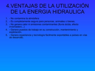 4.VENTAJAS DE LA UTILIZACIÓN DE LA ENERGIA HIDRAULICA - No contamina la atmósfera - Es completamente segura para personas, animales o bienes.   - No genera calor ni emisiones contaminantes (lluvia ácida, efecto invernadero...)   - Genera puestos de trabajo en su construcción, mantenimiento y explotación.   - Genera experiencia y tecnología fácilmente exportables a países en vías de desarrollo. 