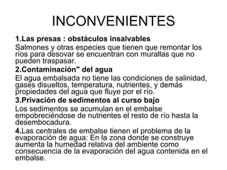 INCONVENIENTES 1.Las presas : obstáculos insalvables   Salmones y otras especies que tienen que remontar los ríos para desovar se encuentran con murallas que no pueden traspasar. 2.Contaminación" del agua  El agua embalsada no tiene las condiciones de salinidad, gases disueltos, temperatura, nutrientes, y demás propiedades del agua que fluye por el río. 3.Privación de sedimentos al curso bajo  Los sedimentos se acumulan en el embalse empobreciéndose de nutrientes el resto de río hasta la desembocadura. 4. Las centrales de embalse tienen el problema de la evaporación de agua: En la zona donde se construye aumenta la humedad relativa del ambiente como consecuencia de la evaporación del agua contenida en el embalse.   