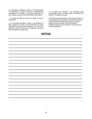 18
La transmisión hidrostática ofrece un funcionamiento
sin problemas si recibe el servicio y mantenimiento
adecuados. Sin embargo, hay simples aspectos que
son obviados cuando el mal rendimiento es evidente.
1. El ajuste de RPM del motor “sin carga” es dema-
siado lento.
2. La articulación gastada, suelta o mal ajustada no
está ubicando el brazo de accionamiento del plato
distribuidor suficientemente separado, aún cuando el
pedal de control de tracción o la palanca manual ha
sido empujada completamente.
3. La válvula de remolque o de derivación está
parcialmente abierta, lo que permite la derivación de
aceite en el sistema principal.
4. El filtro de aceite hidráulico o la línea de entrada no
está suficientemente apretada; está entrando aire por
el sello del filtro al interior de la bomba de carga y
luego al circuito principal. El aire del sistema
hidráulico puede causar cavitación y dañar los com-
ponentes giratorios.
NOTAS
_________________________________________________
_________________________________________________
_________________________________________________
_________________________________________________
_________________________________________________
_________________________________________________
_________________________________________________
_________________________________________________
_________________________________________________
_________________________________________________
_________________________________________________
_________________________________________________
_________________________________________________
_________________________________________________
_________________________________________________
_________________________________________________
_________________________________________________
_________________________________________________
_________________________________________________
_________________________________________________
 