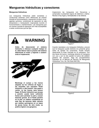 19
Mangueras hidráulicas y conectores
Mangueras hidráulicas
Las mangueras hidráulicas están sometidas a
condiciones extremas como diferencias de presión
durante el funcionamiento y exposición al clima, el sol,
agentes químicos, condiciones de operación en alta
temperatura o manipulación inapropiada durante el
funcionamiento o mantenimiento. Las mangueras que
se mueven durante la operación son más susceptibles
a estas condiciones que las fijas.
Antes de desconectar el sistema
hidráulico o efectuar cualquier trabajo en
él, debe liberar toda la presión del sistema
deteniendo el motor y bajando o sosteni-
endo el implemento.
Mantenga el cuerpo y las manos
alejados de los orificios de fugas o
las boquillas que expulsen fluido
hidráulico a alta presión. Use papel o
cartón, no las manos, para buscar
fugas. El fluido hidráulico que escapa
a presión puede tener suficiente
fuerza para penetrar la piel y causar
lesiones graves. Si el fluido penetra
en la piel, un médico competente en
este tipo de lesiones debe retirarlo
por medios quirúrgicos en un lapso
de pocas horas; de otro modo, se
podría originar una gangrena.
Inspeccione las mangueras con frecuencia y
compruebe si presentan signos de deterioro o daños.
Revise si hay fugas y reemplácelas si las detecta.
Figura 1
Cuando reemplace una manguera hidráulica, procure
que la manguera quede derecha (no presente giros)
antes de apretar los conectores. Puede hacerlo
observando la línea marcada en la manguera. Con
dos llaves de tuerca; mantenga derecha la manguera
con una y con la otra apriete la tuerca del eslabón
giratorio del conector. Siga los procedimientos
ilustrados en el Manual de Servicio de Mangueras
Hidráulicas Toro, No. De Parte 94813SL.
Figura 2
 